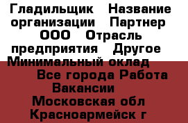 Гладильщик › Название организации ­ Партнер, ООО › Отрасль предприятия ­ Другое › Минимальный оклад ­ 20 000 - Все города Работа » Вакансии   . Московская обл.,Красноармейск г.